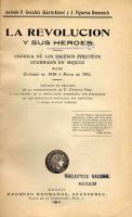 González. González, Antonio P. (Kanta-Klaro) y J. Figueroa Domenech
La Revolución y sus héroes : Crónica de los sucesos políticos ocurridos en México desde octubre de 1910 a mayo de 1911 : Contiene un resumen de la administración de D. Porfirio Díaz y una reseña de la Revolución Maderista, con biografías de los principales caudillos, sus retratos y otras muchas láminas -- México : Tampico News Company, S. A., 1911. -- 256 p., 10 láms. : retrs. ; 20 cm.

Escrito en los días del “éxito esplendoroso de la revolución maderista”, este libro es un panegírico del caudillo civilista Francisco I. Madero y de los héroes que siguieron su causa. Distingue en la era porfirista una primera etapa positiva, seguida por otra negativa: la “dictadura de los científicos” comandados por Díaz. Resume los retos del gobierno provisional de la siguiente forma: a) Impracticable justicia contra defraudadores del erario público, b) Inasequible restitución de bienes a las víctimas de los caciques, c) Ardua pacificación en Baja California y d) Creciente rebelión zapatista.
