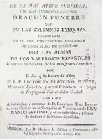 NÚÑEZ, Francisco fray.. De la más atroz perfidia, los más gloriosos efectos. Oración fúnebre que en las solemnes exequias celebradas en el real Convento de Religiosas de Santa Clara de Querétaro, por las almas de los valerosos españoles muertos en defensa de los más justos derechos, dixo el día 5 de enero de 1809, el R. P. lector Fr. Francisco Núñez misionero apostólico y actual vicario de su Colegio de Propaganda Fide en dicha ciudad. Sale a luz a instancias y expensas de D. Francisco Díez Bustamante, capitán de la compañía de voluntarios de Fernando Séptimo y otros individuos, quienes lo dedican a la nación española. México, Mariano de Zúñiga y Ontiveros, 1809, 42 p.

Oración que su autor, Francisco Núñez, dividió en dos partes. En la primera declara que las guerras eran causadas por la ambición o los intereses personales de algún jefe o ministro, y que por lo general eran enemigos de los pueblos. Sin embargo ―dice Núñez―, había algunas que eran lícitas, según las circunstancias, como la de España contra Francia, porque la primera luchaba en defensa de la religión católica y de sus legítimos soberanos. En la segunda parte hace un elogio a todos aquellos que ofrecieron su vida al luchar por esos legítimos poderes.