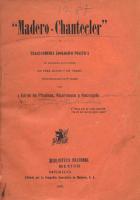 7revimg007. Tablada, José Juan (1871-1945)
"Madero-Chantecler" : Tragi-comedia zoológico política de rigurosa actualidad, en tres actos y en verso : (Representable en 4a. tanda) / por Girón da Pinabete, Alcornoque y Astragalo [seud.] -- México : Editada por la Cía. Aserradora de Maderos, S.A., 1910 -- 40 p. ; 18 cm.

Obra firmada con el seudónimo “Girón de Pinabete Alcornoque y Astragalo”. Al lado de Tiros al blanco (1909) es otro de los textos satíricos en defensa del porfiriato. Se trata de una obra satírica en contra del Partido Antirreeleccionista y, muy en concreto, de Madero. José Juan Tablada agrupa a los partidarios en representaciones de animales de corral, de allí el subtítulo de “zoología política”.
