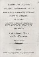 BERGOSA Y JORDAN, Antonio. Instrucción pastoral del ilustrísimo señor doctor don Antonio Bergosa y Jordán, obispo de Antequera de Oaxaca, caballero de la real y distinguida orden española de Carlos Tercero, del Consejo de Su Magestad etc., que dirige a su venerable clero y amados diocesanos. México, Oficina de María Fernández de Jáuregui, 1809, 24 p.

Fechada en Antequera de Oaxaca, el 29 de mayo de 1809. Con motivo de la ocupación militar de los franceses en Salamanca ―lugar donde Bergosa y Jordán cursó sus estudios universitarios― hace una exhortación a ser fieles al rey Fernando VII y a socorrer en todo lo posible a España para derrotar al invasor Napoleón Bonaparte, para lo cual recurre a la filosofía moral, que divide las obligaciones de los hombres en 3 principales objetos: Dios, el rey y la patria.
